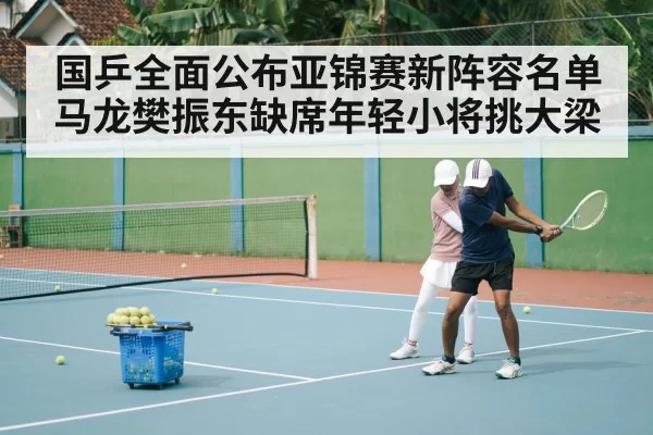 国乒全面公布亚锦赛新阵容名单马龙樊振东缺席年轻小将挑大梁