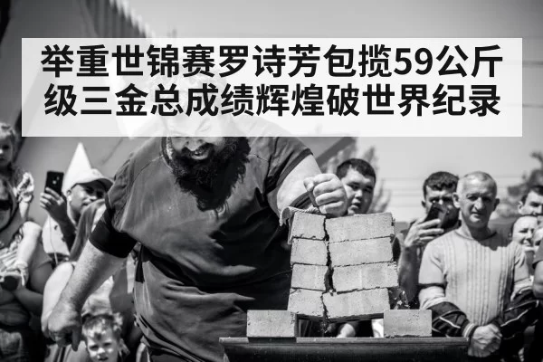 举重世锦赛罗诗芳包揽59公斤级三金总成绩辉煌破世界纪录