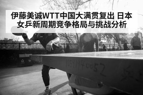 伊藤美诚WTT中国大满贯复出 日本女乒新周期竞争格局与挑战分析